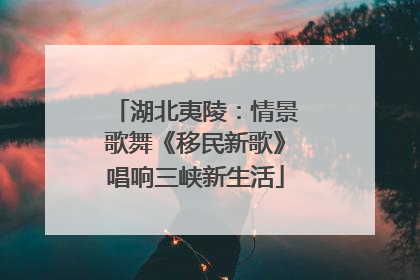 湖北夷陵：情景歌舞《移民新歌》唱响三峡新生活